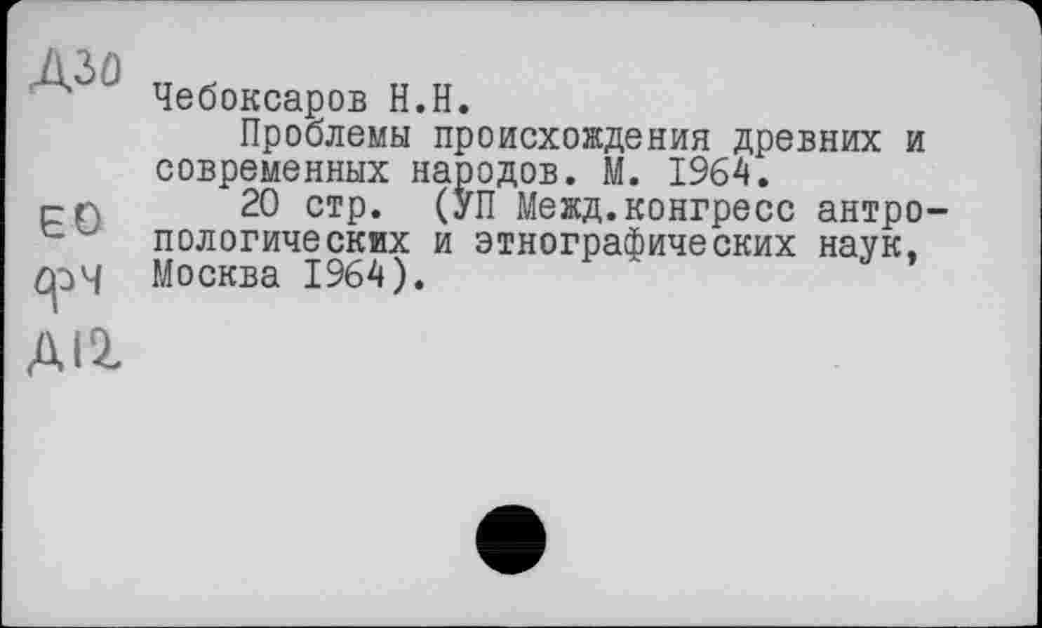 ﻿' Чебоксаров Н.Н.
Проблемы происхождения древних и современных народов. М. 1964.
рп 20 стр. (УП Межд. конгресс антро пологических и этнографических наук.
СрЧ Москва 1964).
ДІ2,